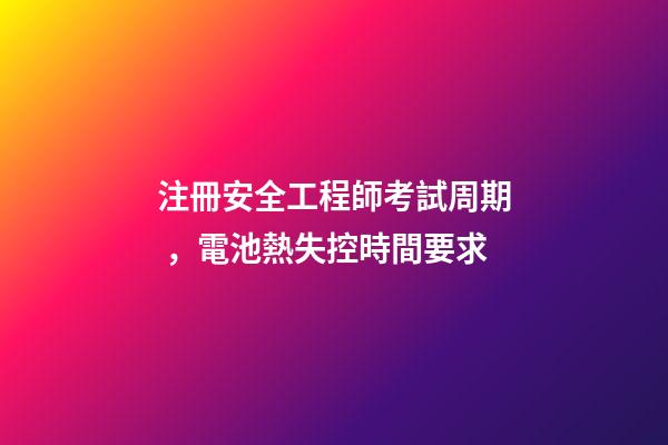 注冊安全工程師考試周期，電池熱失控時間要求